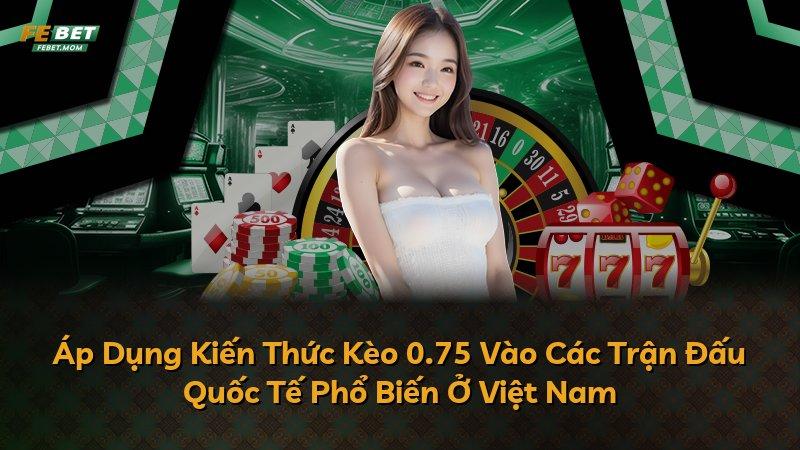 Áp Dụng Kiến Thức Kèo 0.75 Vào Các Trận Đấu Quốc Tế Phổ Biến Ở Việt Nam