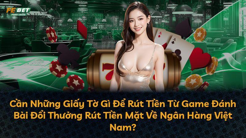 Cần Những Giấy Tờ Gì Để Rút Tiền Từ Game Đánh Bài Đổi Thưởng Rút Tiền Mặt Về Ngân Hàng Việt Nam?