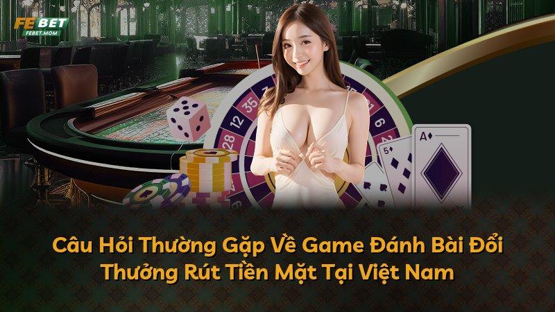 Câu Hỏi Thường Gặp Về Game Đánh Bài Đổi Thưởng Rút Tiền Mặt Tại Việt Nam