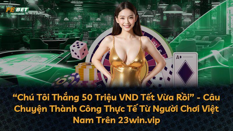 “Chú Tôi Thắng 50 Triệu VND Tết Vừa Rồi” - Câu Chuyện Thành Công Thực Tế Từ Người Chơi Việt Nam Trên 23win.vip