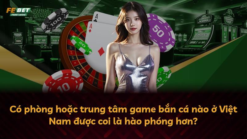 Có phòng hoặc trung tâm game bắn cá nào ở Việt Nam được coi là hào phóng hơn?