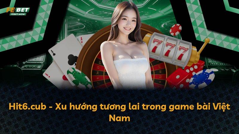 Hit6.cub - Xu hướng tương lai trong game bài Việt Nam