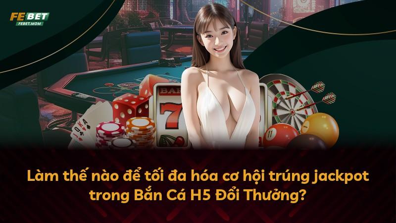 Làm thế nào để tối đa hóa cơ hội trúng jackpot trong Bắn Cá H5 Đổi Thưởng?