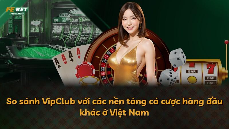 So sánh VipClub với các nền tảng cá cược hàng đầu khác ở Việt Nam