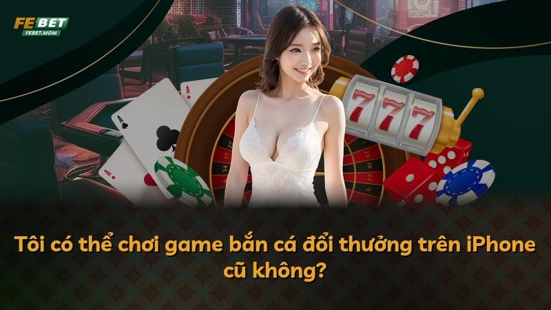 Tôi có thể chơi game bắn cá đổi thưởng trên iPhone cũ không?