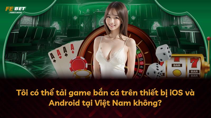 Tôi có thể tải game bắn cá trên thiết bị iOS và Android tại Việt Nam không?