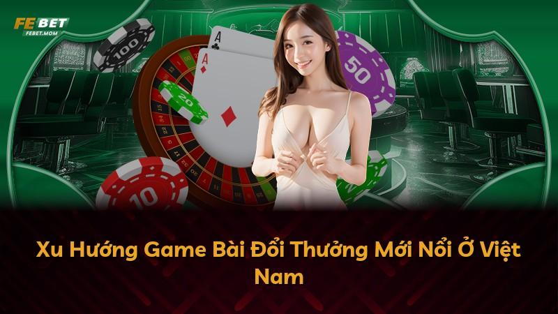 Xu Hướng Game Bài Đổi Thưởng Mới Nổi Ở Việt Nam