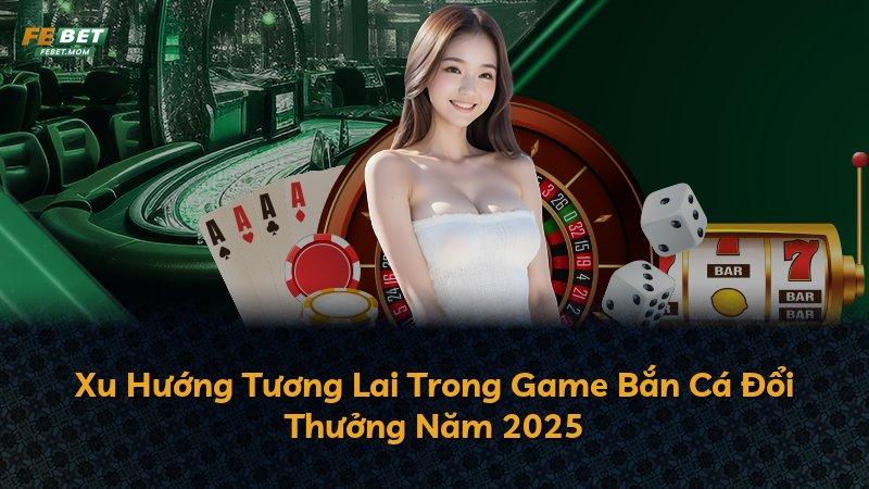 Xu Hướng Tương Lai Trong Game Bắn Cá Đổi Thưởng Năm 2025